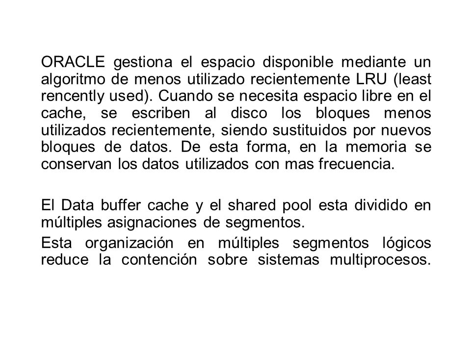 ORACLE gestiona el espacio disponible mediante un algoritmo de menos utilizado recientemente LRU (least rencently used). Cuando se necesita espacio libre en el cache, se escriben al disco los bloques menos utilizados recientemente, siendo sustituidos por nuevos bloques de datos. De esta forma, en la memoria se conservan los datos utilizados con mas frecuencia.