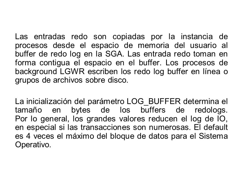 Las entradas redo son copiadas por la instancia de procesos desde el espacio de memoria del usuario al buffer de redo log en la SGA. Las entrada redo toman en forma contigua el espacio en el buffer. Los procesos de background LGWR escriben los redo log buffer en línea o grupos de archivos sobre disco.