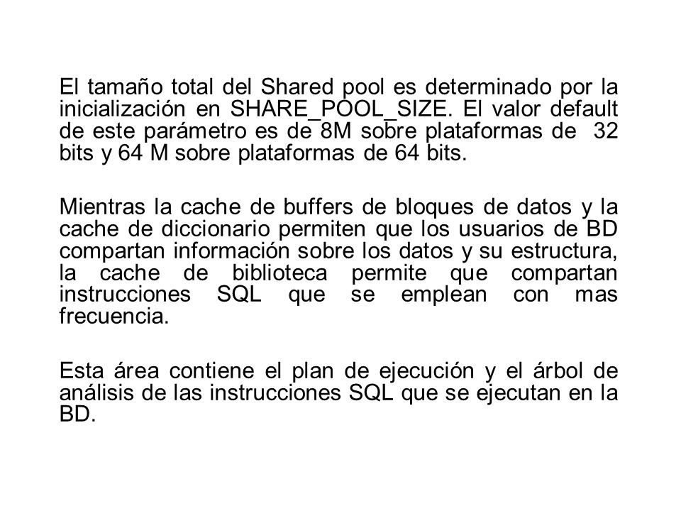 El tamaño total del Shared pool es determinado por la inicialización en SHARE_POOL_SIZE. El valor default de este parámetro es de 8M sobre plataformas de 32 bits y 64 M sobre plataformas de 64 bits.