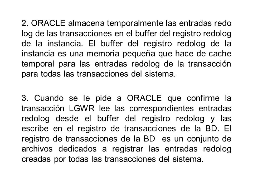 2. ORACLE almacena temporalmente las entradas redo log de las transacciones en el buffer del registro redolog de la instancia. El buffer del registro redolog de la instancia es una memoria pequeña que hace de cache temporal para las entradas redolog de la transacción para todas las transacciones del sistema.
