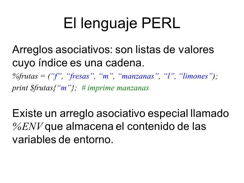 El lenguaje PERL Arreglos asociativos: son listas de valores cuyo índice es una cadena. %frutas = ( f , fresas , m , manzanas , l , limones );