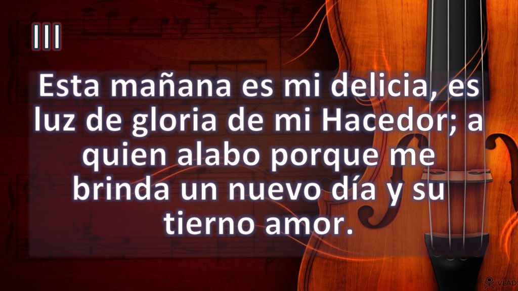III Esta mañana es mi delicia, es luz de gloria de mi Hacedor; a quien alabo porque me brinda un nuevo día y su tierno amor.