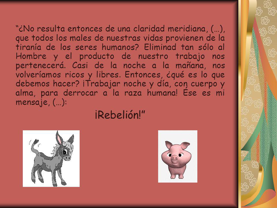 ¿No resulta entonces de una claridad meridiana, (…), que todos los males de nuestras vidas provienen de la tiranía de los seres humanos Eliminad tan sólo al Hombre y el producto de nuestro trabajo nos pertenecerá. Casi de la noche a la mañana, nos volveríamos ricos y libres. Entonces, ¿qué es lo que debemos hacer ¡Trabajar noche y día, con cuerpo y alma, para derrocar a la raza humana! Ése es mi mensaje, (…):