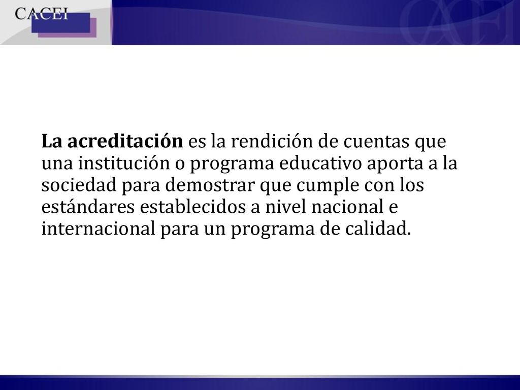 La acreditación es la rendición de cuentas que una institución o programa educativo aporta a la sociedad para demostrar que cumple con los estándares establecidos a nivel nacional e internacional para un programa de calidad.