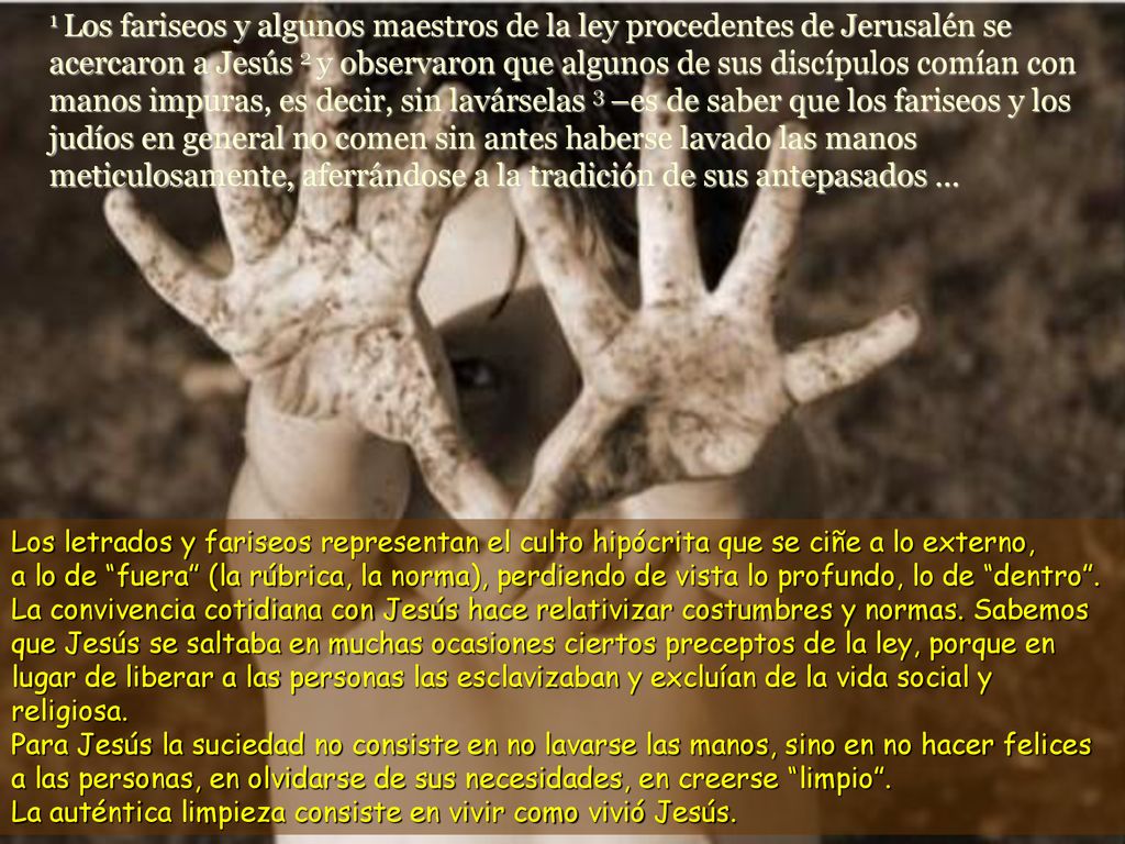 1 Los fariseos y algunos maestros de la ley procedentes de Jerusalén se acercaron a Jesús 2 y observaron que algunos de sus discípulos comían con manos impuras, es decir, sin lavárselas 3 –es de saber que los fariseos y los judíos en general no comen sin antes haberse lavado las manos meticulosamente, aferrándose a la tradición de sus antepasados ...