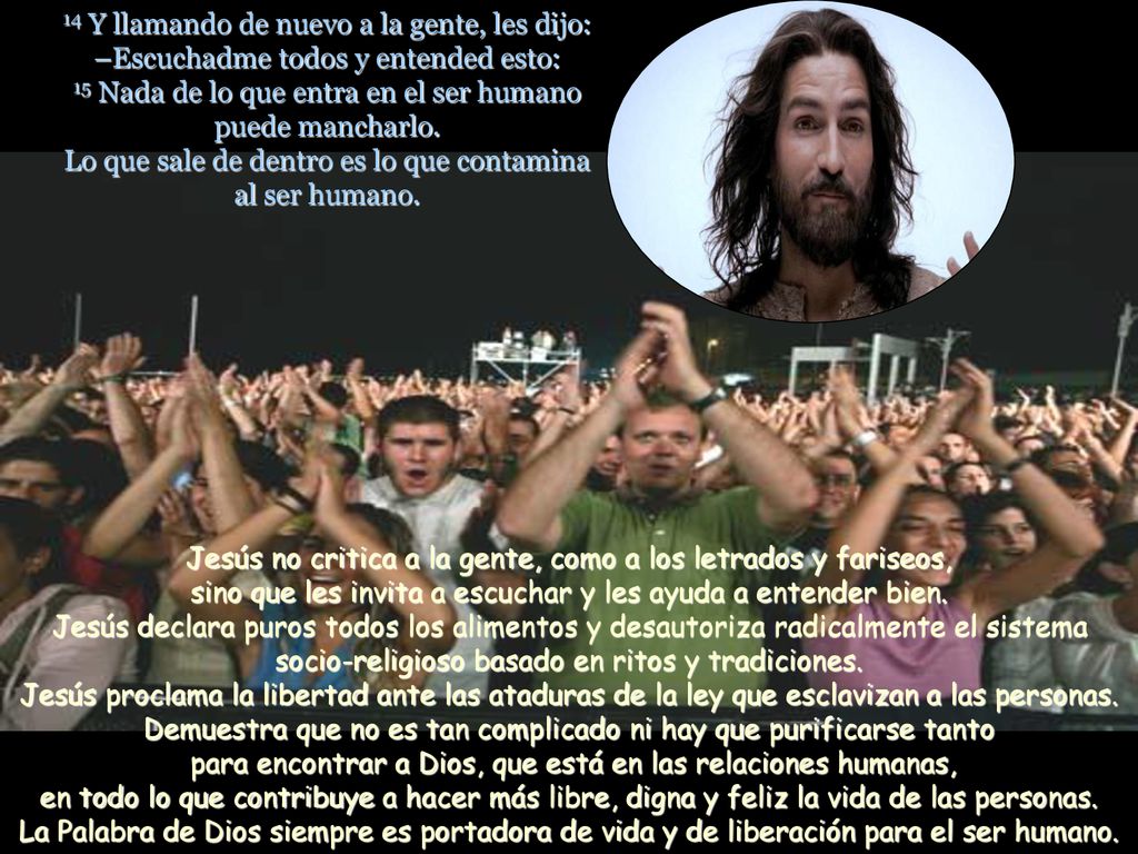 14 Y llamando de nuevo a la gente, les dijo: –Escuchadme todos y entended esto: 15 Nada de lo que entra en el ser humano puede mancharlo. Lo que sale de dentro es lo que contamina al ser humano.