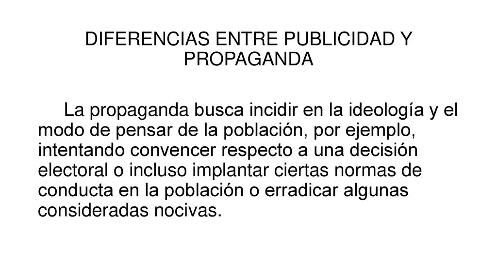 DIFERENCIAS ENTRE PUBLICIDAD Y PROPAGANDA La propaganda busca incidir en la ideología y el modo de pensar de la población, por ejemplo, intentando convencer respecto a una decisión electoral o incluso implantar ciertas normas de conducta en la población o erradicar algunas consideradas nocivas.
