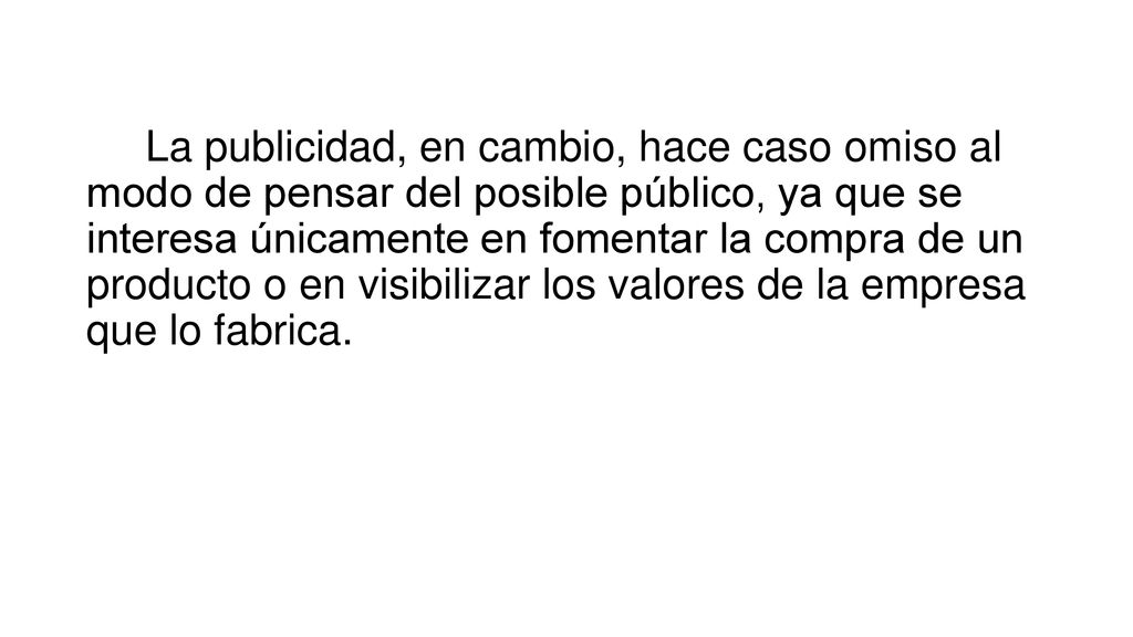 La publicidad, en cambio, hace caso omiso al modo de pensar del posible público, ya que se interesa únicamente en fomentar la compra de un producto o en visibilizar los valores de la empresa que lo fabrica.