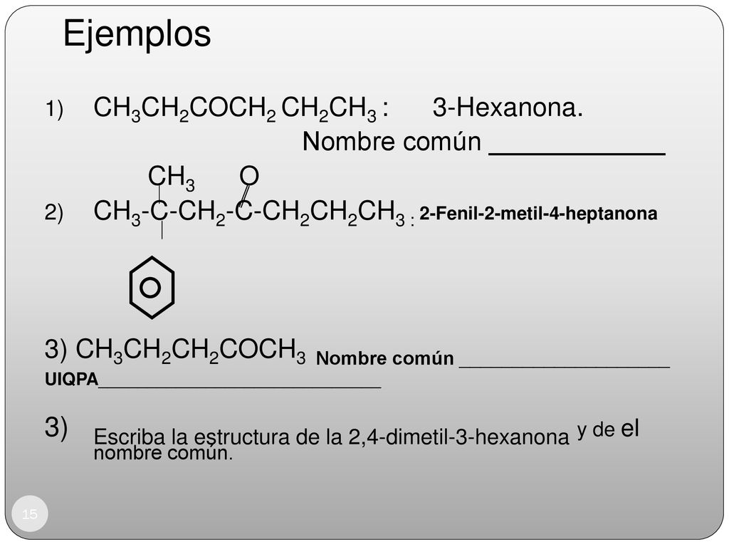 Ejemplos CH3CH2COCH2 CH2CH3 : 3-Hexanona. Nombre común ____________. CH3 O. CH3-C-CH2-C-CH2CH2CH3 : 2-Fenil-2-metil-4-heptanona.