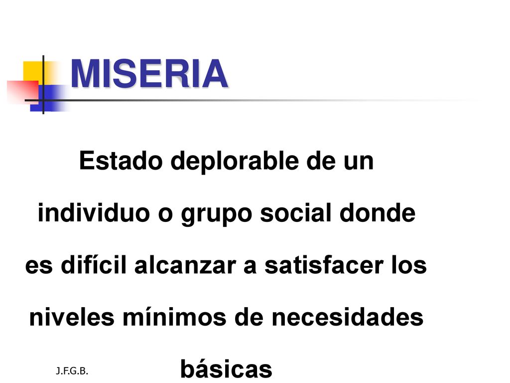 MISERIA Estado deplorable de un individuo o grupo social donde es difícil alcanzar a satisfacer los niveles mínimos de necesidades básicas.