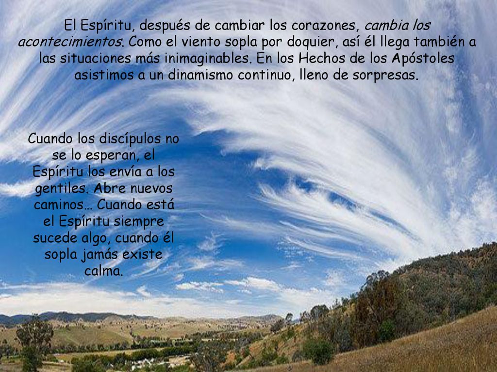 El Espíritu, después de cambiar los corazones, cambia los acontecimientos. Como el viento sopla por doquier, así él llega también a las situaciones más inimaginables. En los Hechos de los Apóstoles asistimos a un dinamismo continuo, lleno de sorpresas.