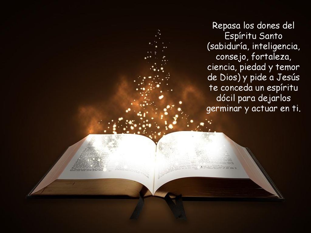 Repasa los dones del Espíritu Santo (sabiduría, inteligencia, consejo, fortaleza, ciencia, piedad y temor de Dios) y pide a Jesús te conceda un espíritu dócil para dejarlos germinar y actuar en ti.