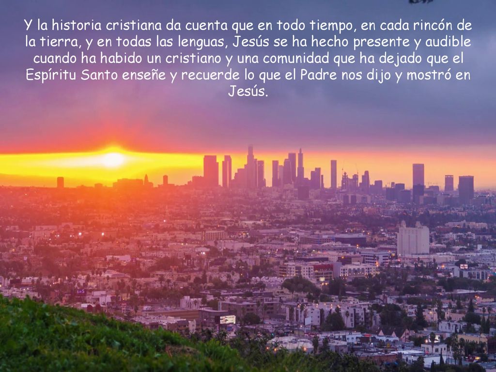 Y la historia cristiana da cuenta que en todo tiempo, en cada rincón de la tierra, y en todas las lenguas, Jesús se ha hecho presente y audible cuando ha habido un cristiano y una comunidad que ha dejado que el Espíritu Santo enseñe y recuerde lo que el Padre nos dijo y mostró en Jesús.