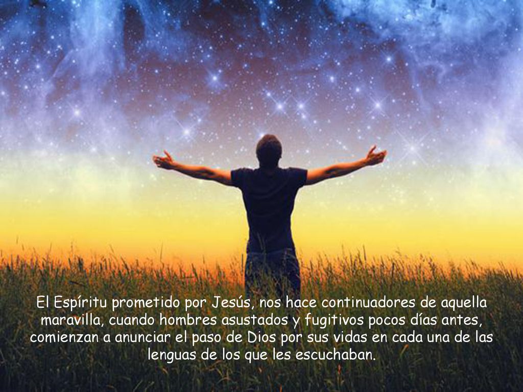 El Espíritu prometido por Jesús, nos hace continuadores de aquella maravilla, cuando hombres asustados y fugitivos pocos días antes, comienzan a anunciar el paso de Dios por sus vidas en cada una de las lenguas de los que les escuchaban.