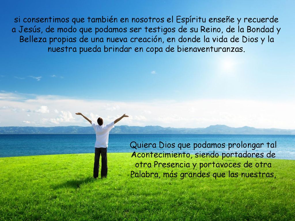 si consentimos que también en nosotros el Espíritu enseñe y recuerde a Jesús, de modo que podamos ser testigos de su Reino, de la Bondad y Belleza propias de una nueva creación, en donde la vida de Dios y la nuestra pueda brindar en copa de bienaventuranzas.