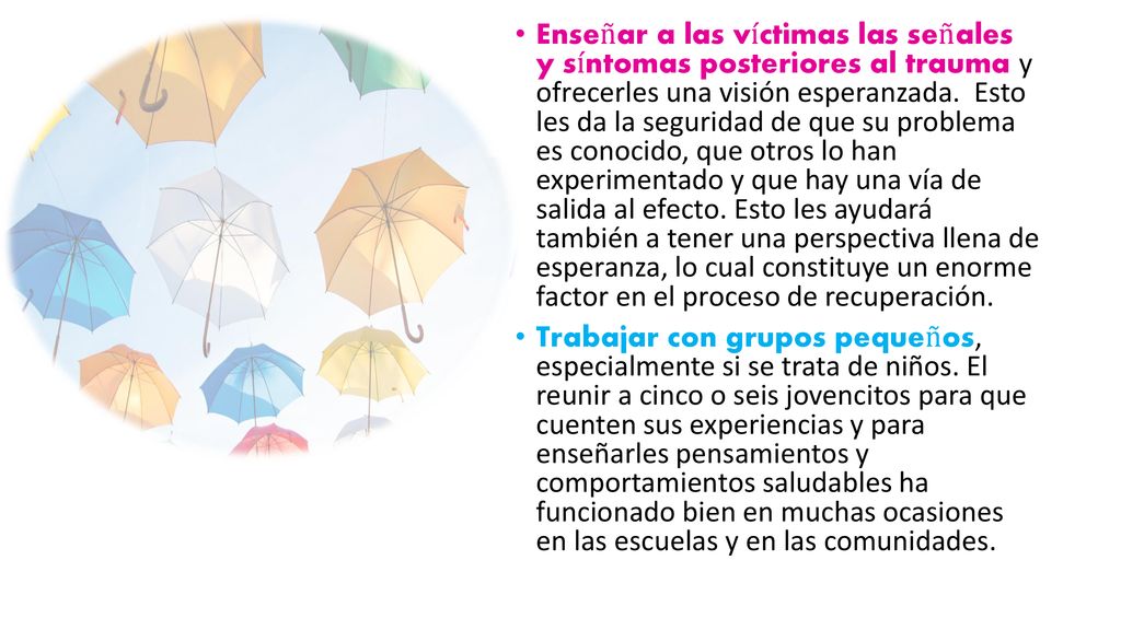 Enseñar a las víctimas las señales y síntomas posteriores al trauma y ofrecerles una visión esperanzada. Esto les da la seguridad de que su problema es conocido, que otros lo han experimentado y que hay una vía de salida al efecto. Esto les ayudará también a tener una perspectiva llena de esperanza, lo cual constituye un enorme factor en el proceso de recuperación.