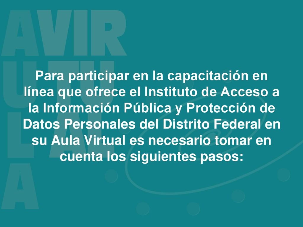 Para participar en la capacitación en línea que ofrece el Instituto de Acceso a la Información Pública y Protección de Datos Personales del Distrito Federal en su Aula Virtual es necesario tomar en cuenta los siguientes pasos: