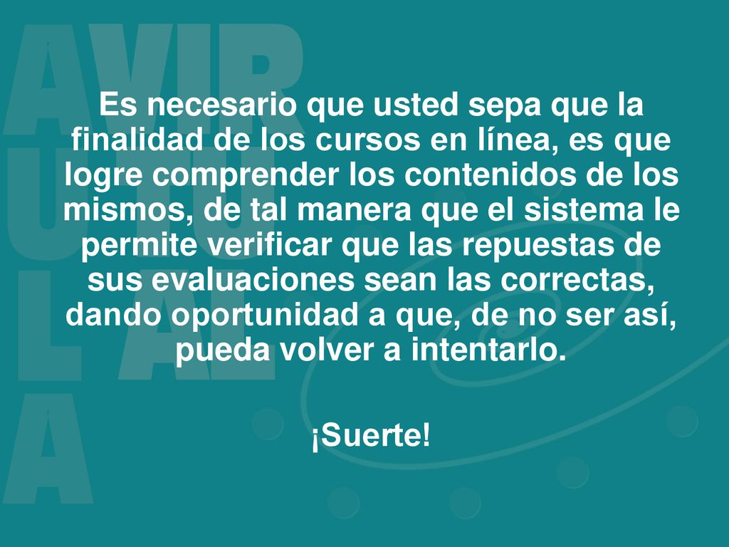Es necesario que usted sepa que la finalidad de los cursos en línea, es que logre comprender los contenidos de los mismos, de tal manera que el sistema le permite verificar que las repuestas de sus evaluaciones sean las correctas, dando oportunidad a que, de no ser así, pueda volver a intentarlo.