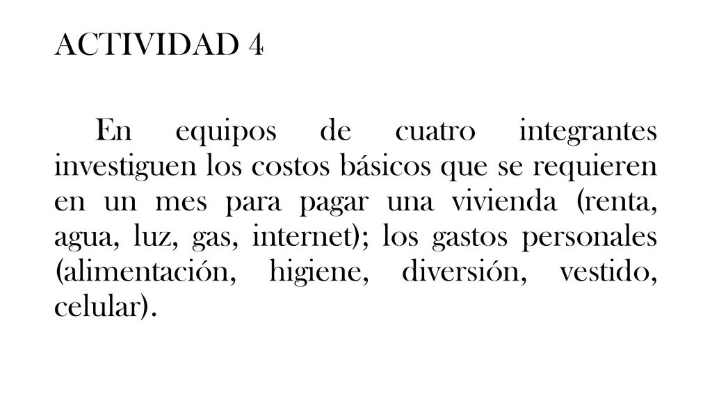 ACTIVIDAD 4 En equipos de cuatro integrantes investiguen los costos básicos que se requieren en un mes para pagar una vivienda (renta, agua, luz, gas, internet); los gastos personales (alimentación, higiene, diversión, vestido, celular).