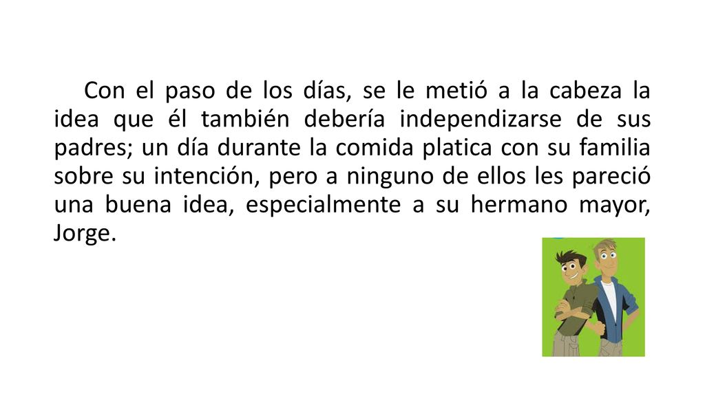 Con el paso de los días, se le metió a la cabeza la idea que él también debería independizarse de sus padres; un día durante la comida platica con su familia sobre su intención, pero a ninguno de ellos les pareció una buena idea, especialmente a su hermano mayor, Jorge.