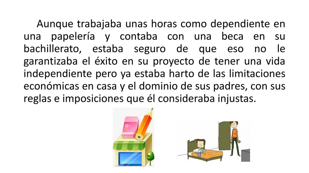 Aunque trabajaba unas horas como dependiente en una papelería y contaba con una beca en su bachillerato, estaba seguro de que eso no le garantizaba el éxito en su proyecto de tener una vida independiente pero ya estaba harto de las limitaciones económicas en casa y el dominio de sus padres, con sus reglas e imposiciones que él consideraba injustas.