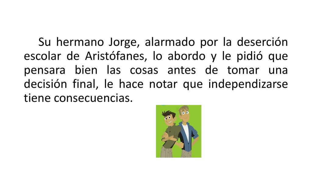 Su hermano Jorge, alarmado por la deserción escolar de Aristófanes, lo abordo y le pidió que pensara bien las cosas antes de tomar una decisión final, le hace notar que independizarse tiene consecuencias.