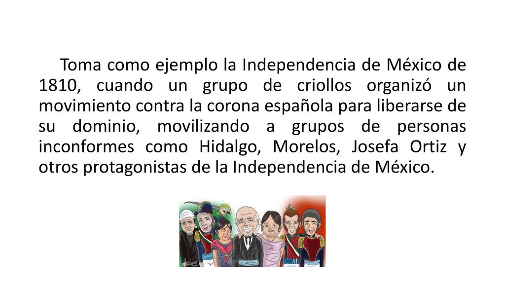 Toma como ejemplo la Independencia de México de 1810, cuando un grupo de criollos organizó un movimiento contra la corona española para liberarse de su dominio, movilizando a grupos de personas inconformes como Hidalgo, Morelos, Josefa Ortiz y otros protagonistas de la Independencia de México.