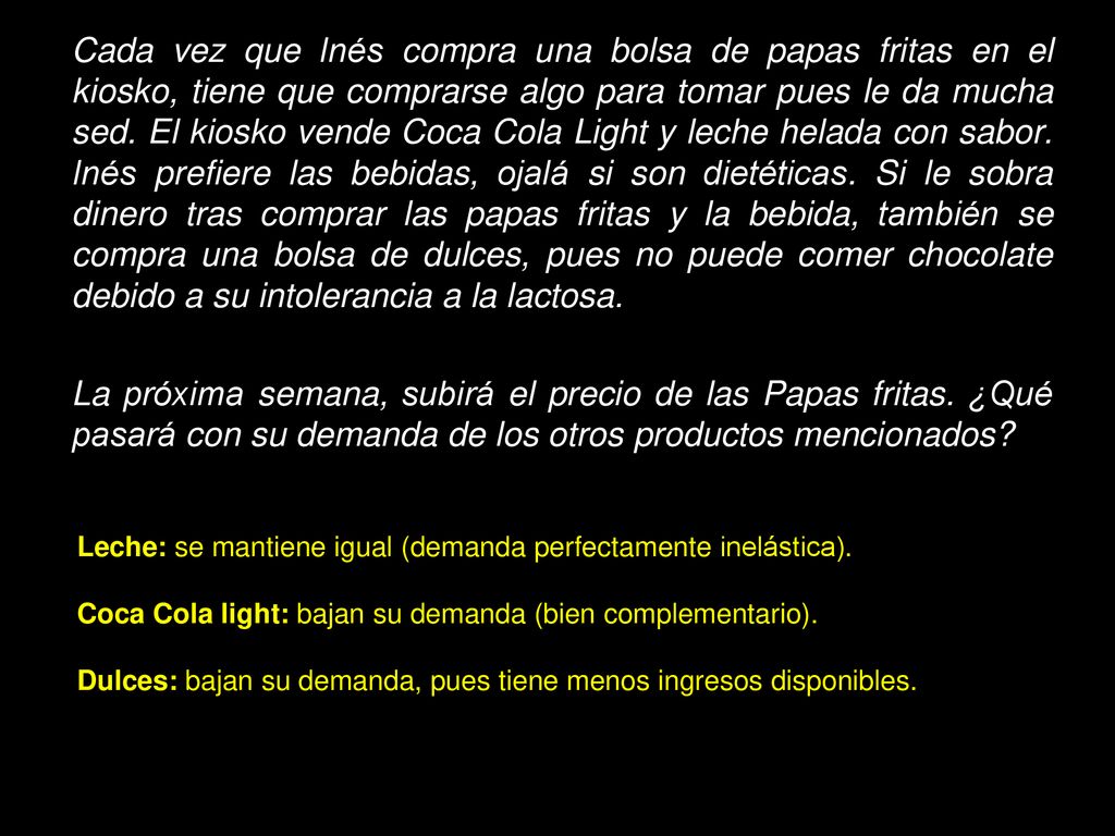 Cada vez que Inés compra una bolsa de papas fritas en el kiosko, tiene que comprarse algo para tomar pues le da mucha sed. El kiosko vende Coca Cola Light y leche helada con sabor. Inés prefiere las bebidas, ojalá si son dietéticas. Si le sobra dinero tras comprar las papas fritas y la bebida, también se compra una bolsa de dulces, pues no puede comer chocolate debido a su intolerancia a la lactosa.