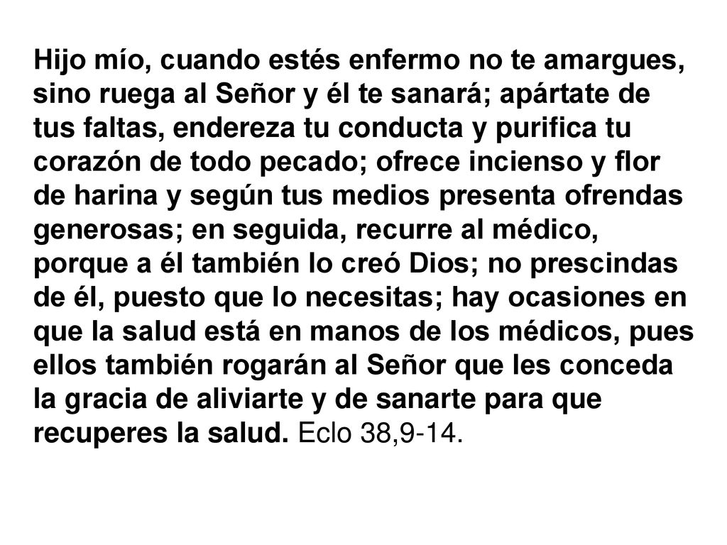 Hijo mío, cuando estés enfermo no te amargues, sino ruega al Señor y él te sanará; apártate de tus faltas, endereza tu conducta y purifica tu corazón de todo pecado; ofrece incienso y flor de harina y según tus medios presenta ofrendas generosas; en seguida, recurre al médico, porque a él también lo creó Dios; no prescindas de él, puesto que lo necesitas; hay ocasiones en que la salud está en manos de los médicos, pues ellos también rogarán al Señor que les conceda la gracia de aliviarte y de sanarte para que recuperes la salud.