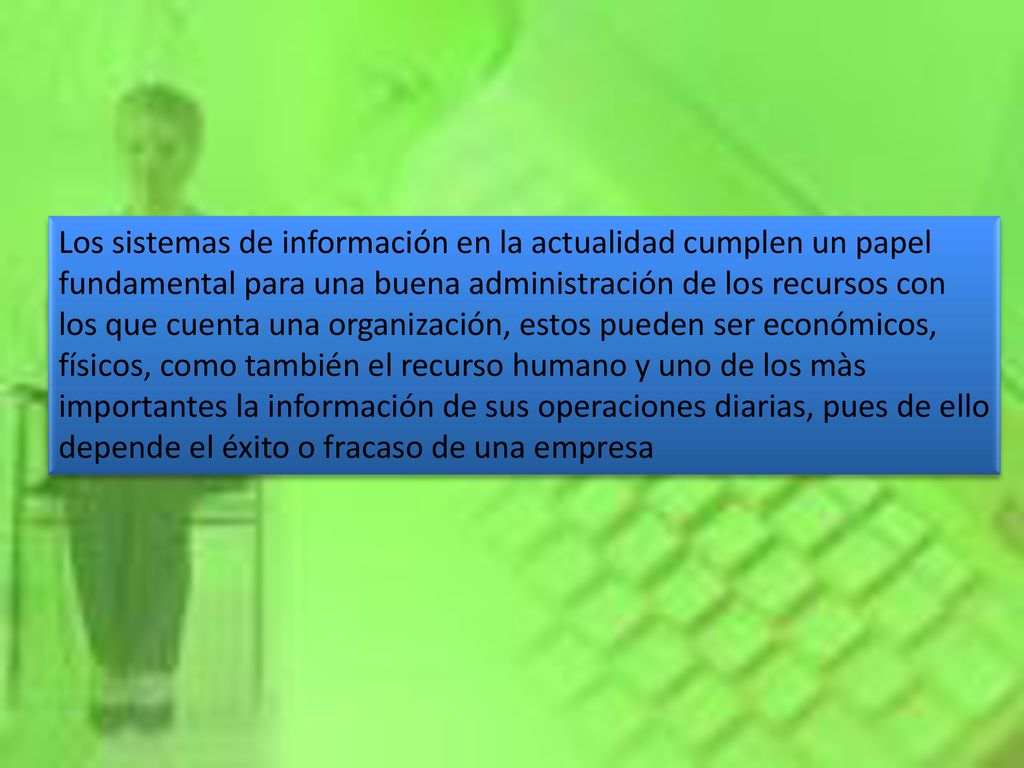 Los sistemas de información en la actualidad cumplen un papel fundamental para una buena administración de los recursos con los que cuenta una organización, estos pueden ser económicos, físicos, como también el recurso humano y uno de los màs importantes la información de sus operaciones diarias, pues de ello depende el éxito o fracaso de una empresa