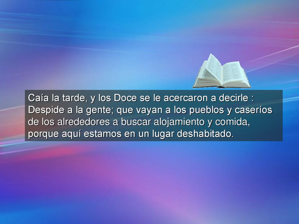 Caía la tarde, y los Doce se le acercaron a decirle : Despide a la gente; que vayan a los pueblos y caseríos de los alrededores a buscar alojamiento y comida, porque aquí estamos en un lugar deshabitado.