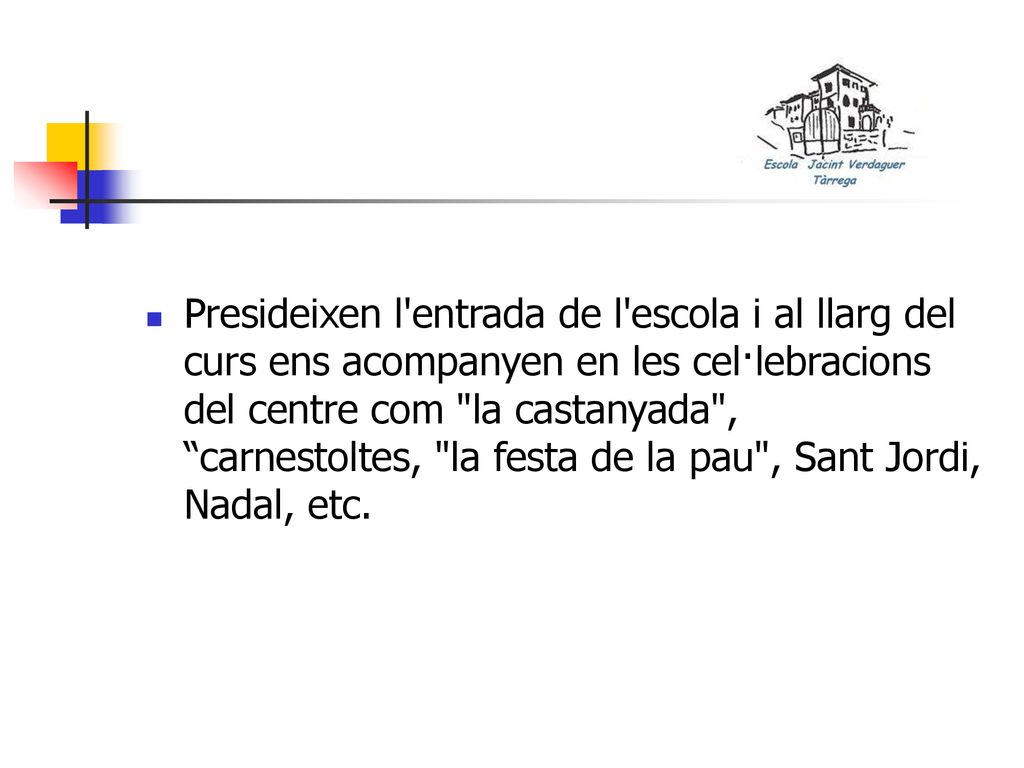 Presideixen l entrada de l escola i al llarg del curs ens acompanyen en les cel·lebracions del centre com la castanyada , carnestoltes, la festa de la pau , Sant Jordi, Nadal, etc.