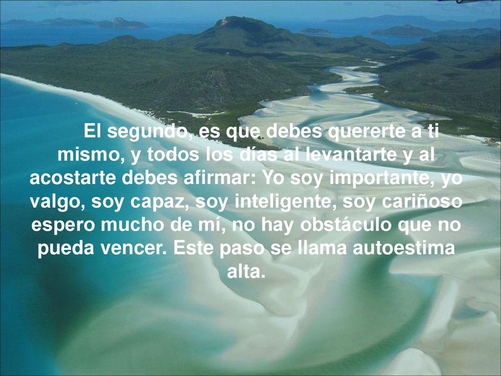 El segundo, es que debes quererte a ti mismo, y todos los días al levantarte y al acostarte debes afirmar: Yo soy importante, yo valgo, soy capaz, soy inteligente, soy cariñoso espero mucho de mí, no hay obstáculo que no pueda vencer.