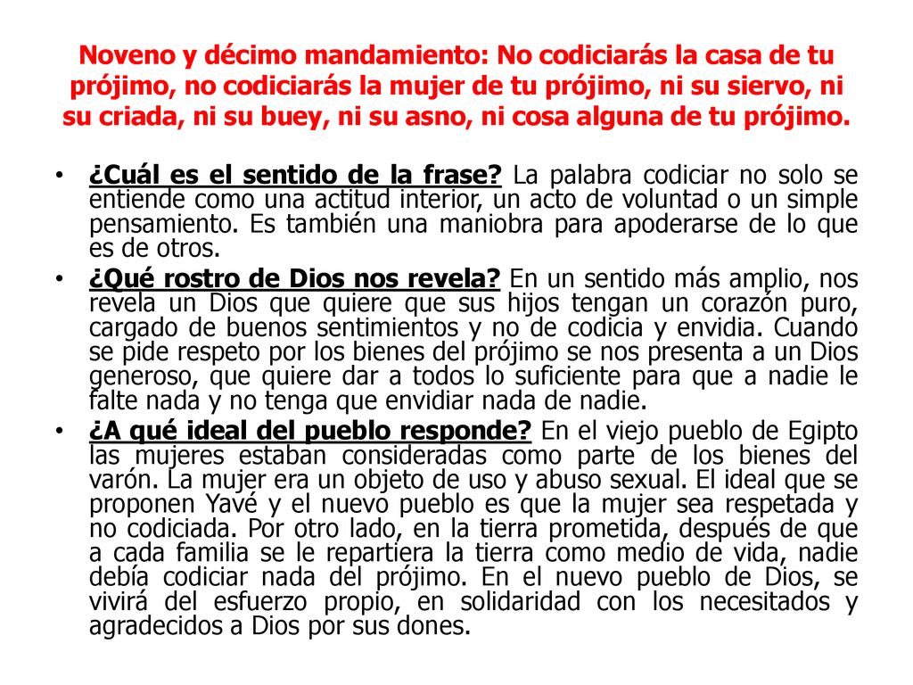 Noveno y décimo mandamiento: No codiciarás la casa de tu prójimo, no codiciarás la mujer de tu prójimo, ni su siervo, ni su criada, ni su buey, ni su asno, ni cosa alguna de tu prójimo.
