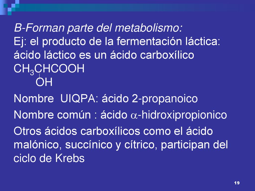 B-Forman parte del metabolismo: Ej: el producto de la fermentación láctica: ácido láctico es un ácido carboxílico CH3CHCOOH OH Nombre UIQPA: ácido 2-propanoico Nombre común : ácido -hidroxipropionico Otros ácidos carboxílicos como el ácido malónico, succínico y cítrico, participan del ciclo de Krebs