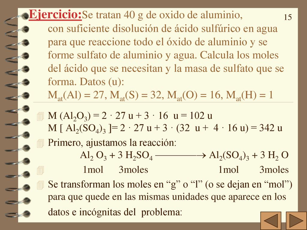 Ejercicio:Se tratan 40 g de oxido de aluminio, con suficiente disolución de ácido sulfúrico en agua para que reaccione todo el óxido de aluminio y se forme sulfato de aluminio y agua. Calcula los moles del ácido que se necesitan y la masa de sulfato que se forma. Datos (u): Mat(Al) = 27, Mat(S) = 32, Mat(O) = 16, Mat(H) = 1