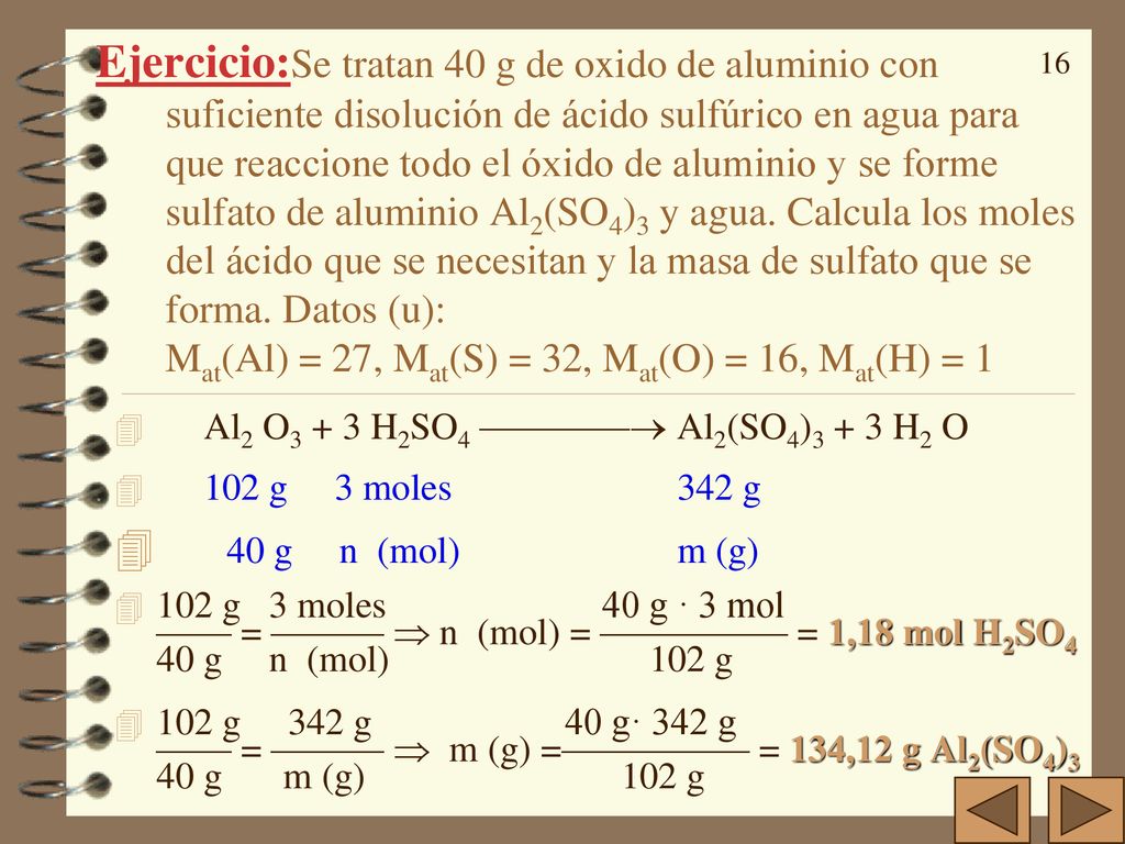 Ejercicio:Se tratan 40 g de oxido de aluminio con suficiente disolución de ácido sulfúrico en agua para que reaccione todo el óxido de aluminio y se forme sulfato de aluminio Al2(SO4)3 y agua. Calcula los moles del ácido que se necesitan y la masa de sulfato que se forma. Datos (u): Mat(Al) = 27, Mat(S) = 32, Mat(O) = 16, Mat(H) = 1