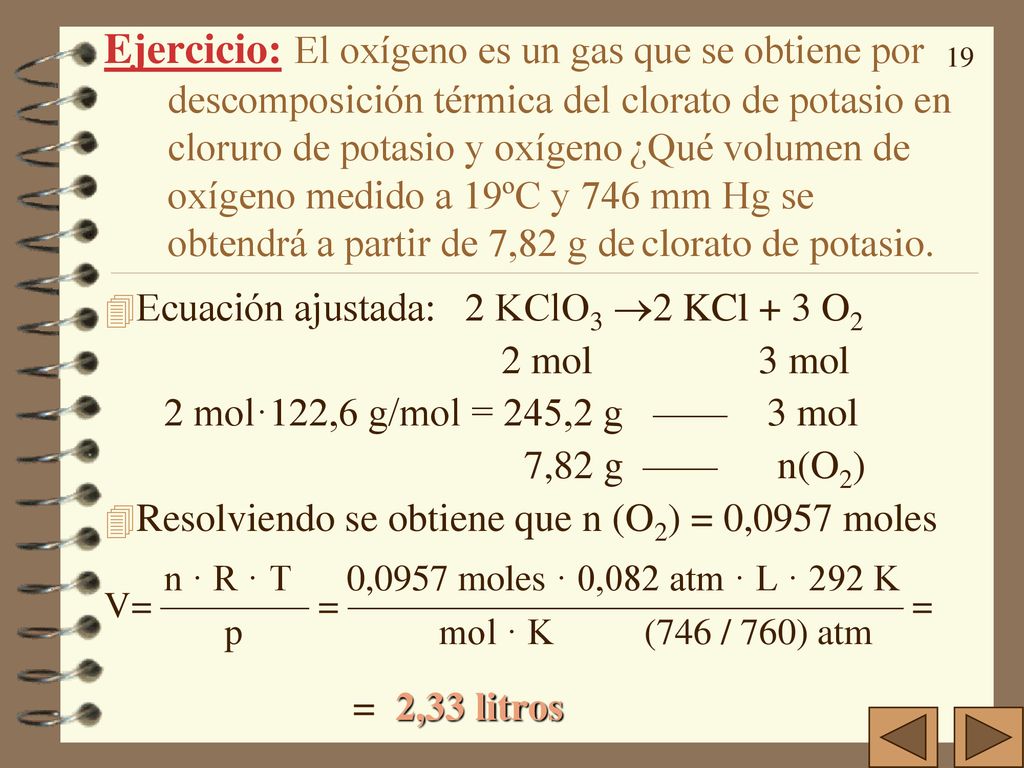 Ejercicio: El oxígeno es un gas que se obtiene por descomposición térmica del clorato de potasio en cloruro de potasio y oxígeno ¿Qué volumen de oxígeno medido a 19ºC y 746 mm Hg se obtendrá a partir de 7,82 g de clorato de potasio.