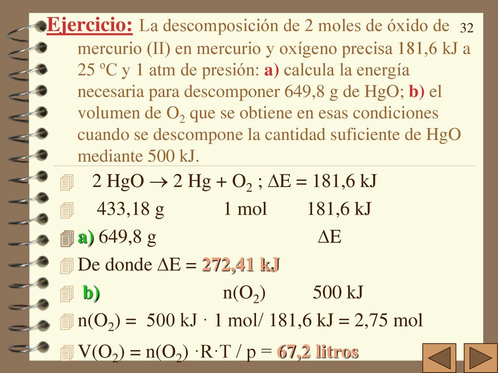 Ejercicio: La descomposición de 2 moles de óxido de mercurio (II) en mercurio y oxígeno precisa 181,6kJ a 25ºC y 1 atm de presión: a) calcula la energía necesaria para descomponer 649,8g de HgO; b) el volumen de O2 que se obtiene en esas condiciones cuando se descompone la cantidad suficiente de HgO mediante 500 kJ.