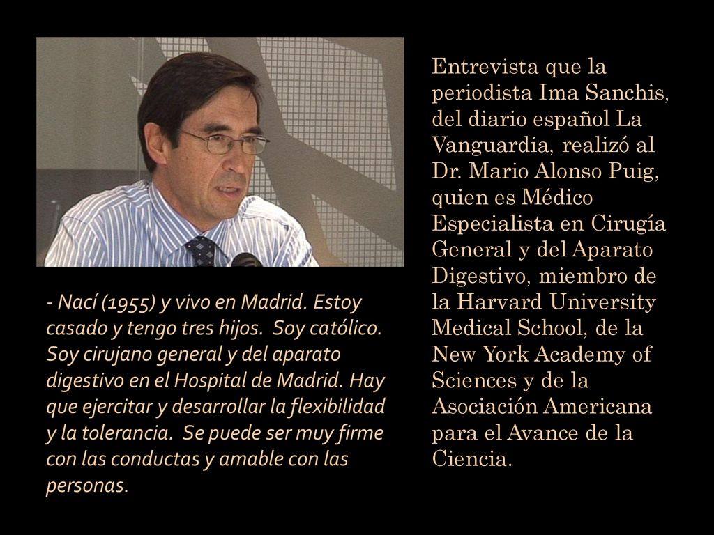 Entrevista que la periodista Ima Sanchis, del diario español La Vanguardia, realizó al Dr. Mario Alonso Puig, quien es Médico Especialista en Cirugía General y del Aparato Digestivo, miembro de la Harvard University Medical School, de la New York Academy of Sciences y de la Asociación Americana para el Avance de la Ciencia.