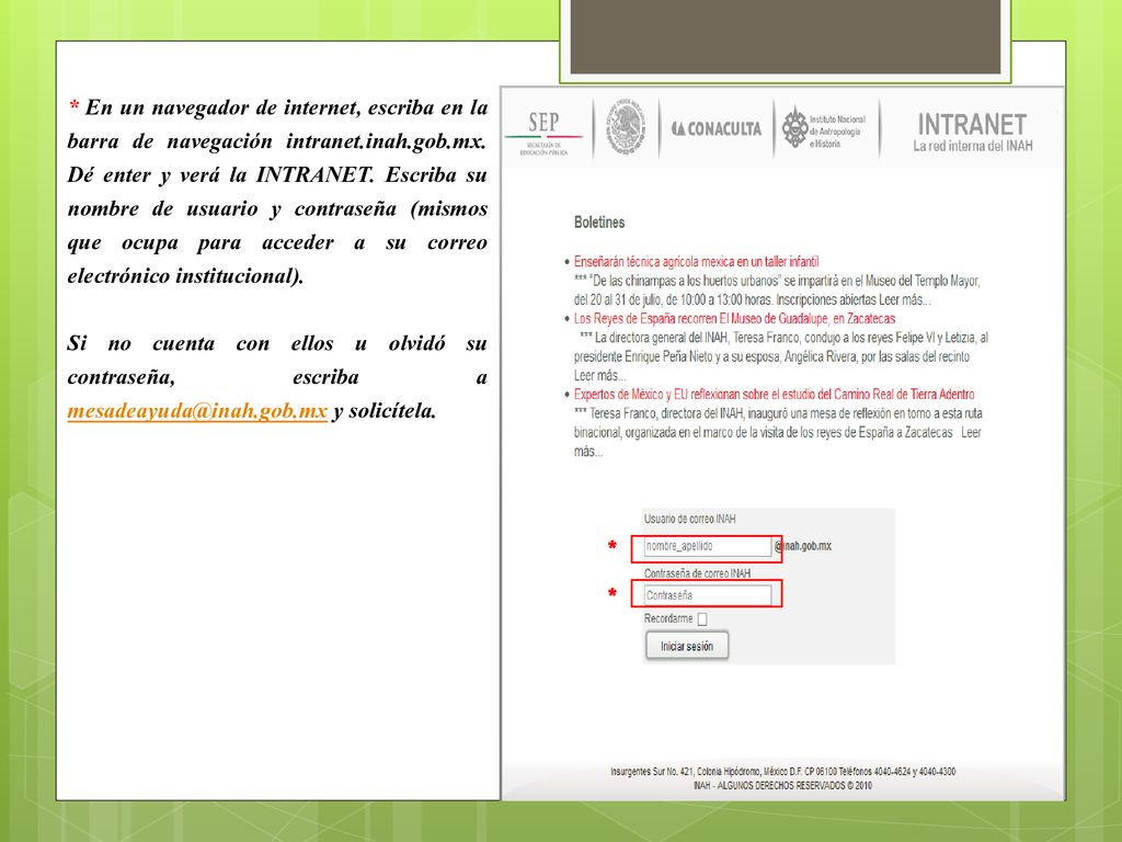 * En un navegador de internet, escriba en la barra de navegación intranet.inah.gob.mx. Dé enter y verá la INTRANET. Escriba su nombre de usuario y contraseña (mismos que ocupa para acceder a su correo electrónico institucional).