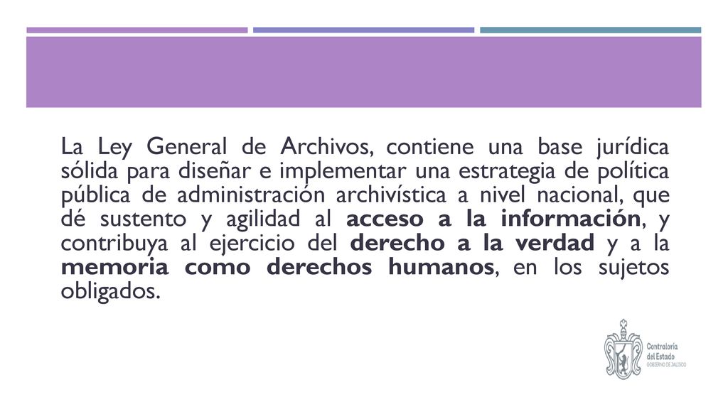 La Ley General de Archivos, contiene una base jurídica sólida para diseñar e implementar una estrategia de política pública de administración archivística a nivel nacional, que dé sustento y agilidad al acceso a la información, y contribuya al ejercicio del derecho a la verdad y a la memoria como derechos humanos, en los sujetos obligados.