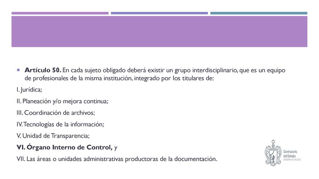 Artículo 50. En cada sujeto obligado deberá existir un grupo interdisciplinario, que es un equipo de profesionales de la misma institución, integrado por los titulares de: