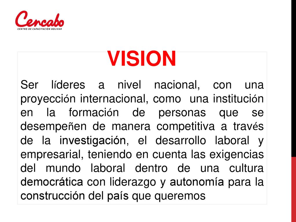 Ser líderes a nivel nacional, con una proyección internacional, como una institución en la formación de personas que se desempeñen de manera competitiva a través de la investigación, el desarrollo laboral y empresarial, teniendo en cuenta las exigencias del mundo laboral dentro de una cultura democrática con liderazgo y autonomía para la construcción del país que queremos
