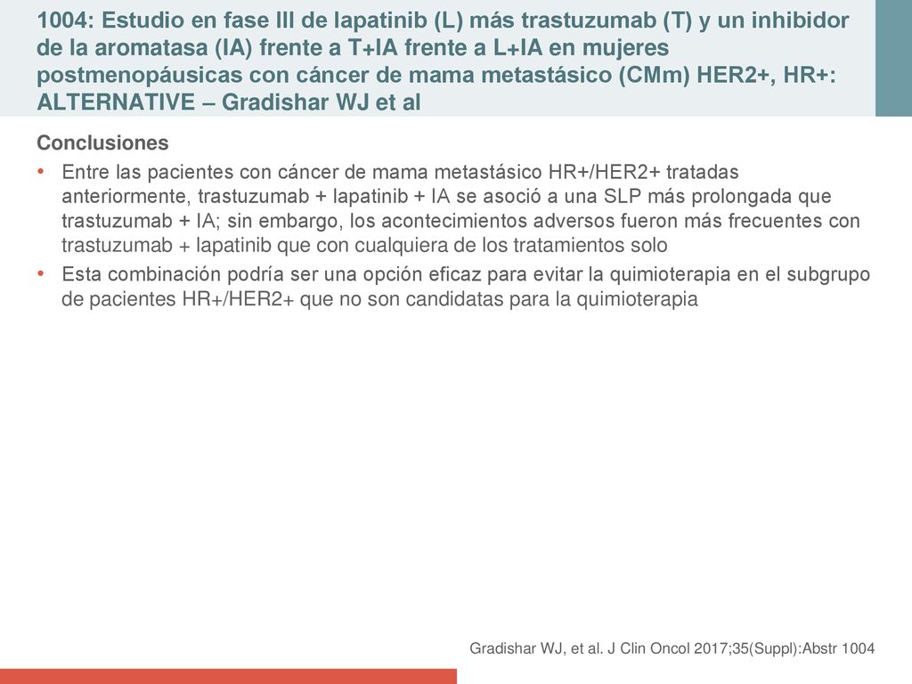 1004: Estudio en fase III de lapatinib (L) más trastuzumab (T) y un inhibidor de la aromatasa (IA) frente a T+IA frente a L+IA en mujeres postmenopáusicas con cáncer de mama metastásico (CMm) HER2+, HR+: ALTERNATIVE – Gradishar WJ et al