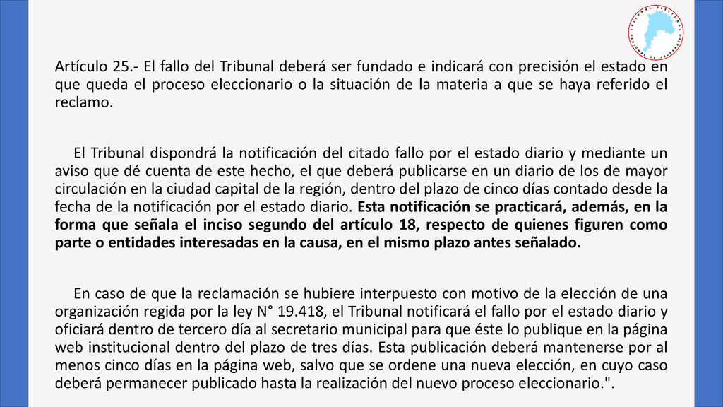 Artículo 25.- El fallo del Tribunal deberá ser fundado e indicará con precisión el estado en que queda el proceso eleccionario o la situación de la materia a que se haya referido el reclamo.