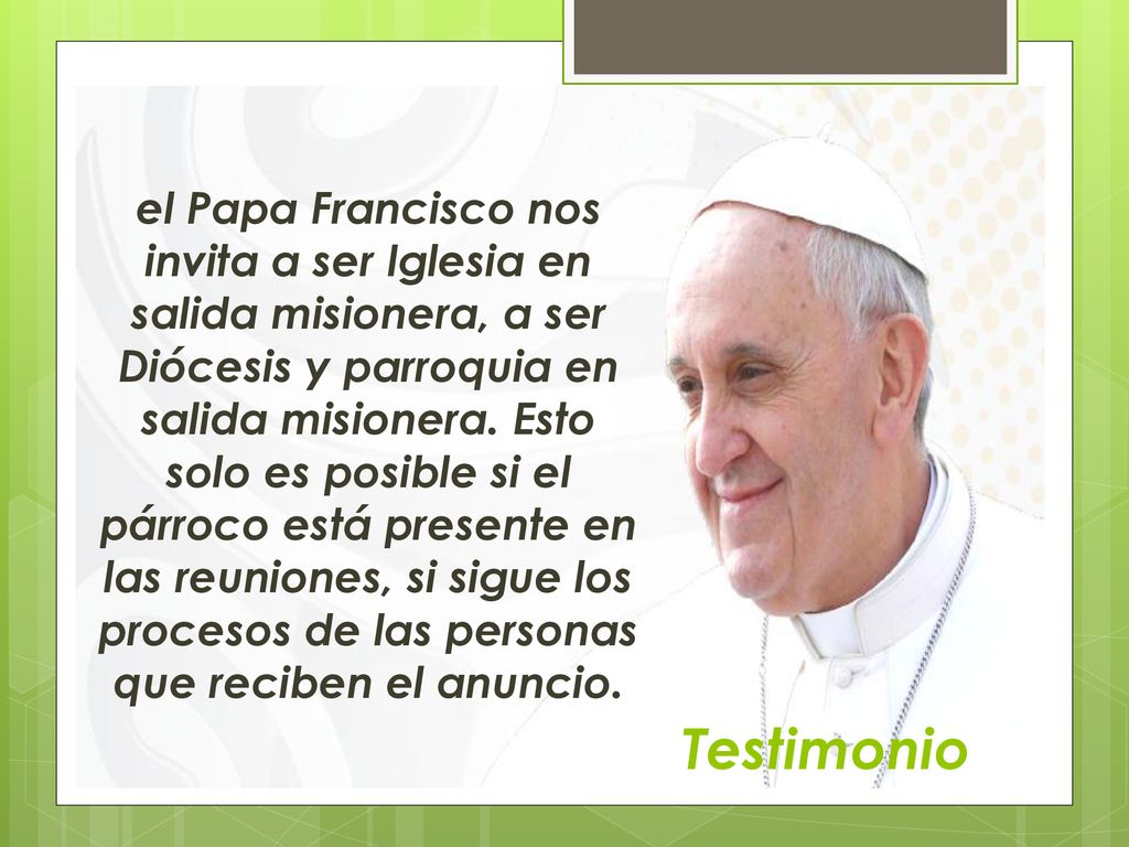el Papa Francisco nos invita a ser Iglesia en salida misionera, a ser Diócesis y parroquia en salida misionera. Esto solo es posible si el párroco está presente en las reuniones, si sigue los procesos de las personas que reciben el anuncio.