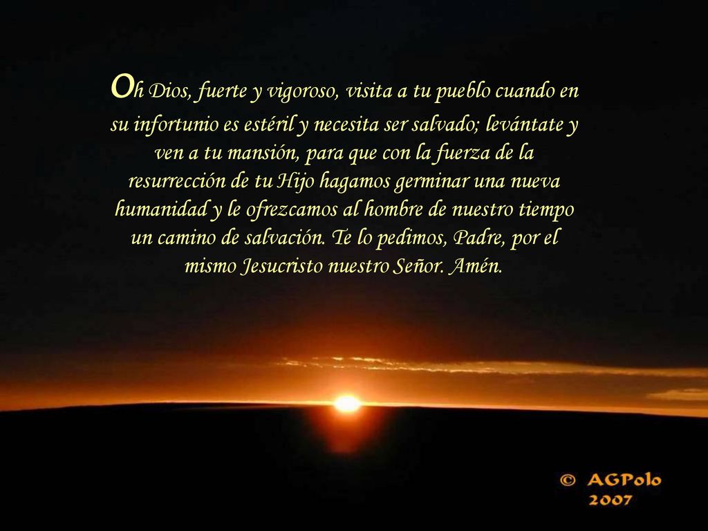 Oh Dios, fuerte y vigoroso, visita a tu pueblo cuando en su infortunio es estéril y necesita ser salvado; levántate y ven a tu mansión, para que con la fuerza de la resurrección de tu Hijo hagamos germinar una nueva humanidad y le ofrezcamos al hombre de nuestro tiempo un camino de salvación.