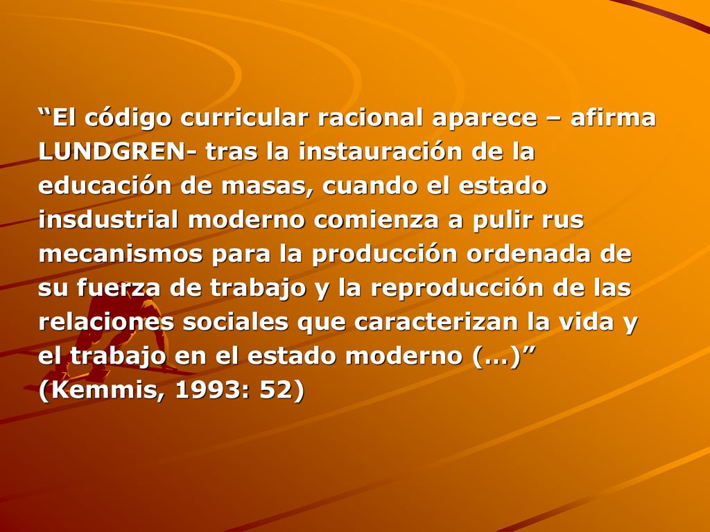 El código curricular racional aparece – afirma LUNDGREN- tras la instauración de la educación de masas, cuando el estado insdustrial moderno comienza a pulir rus mecanismos para la producción ordenada de su fuerza de trabajo y la reproducción de las relaciones sociales que caracterizan la vida y el trabajo en el estado moderno (…) (Kemmis, 1993: 52)