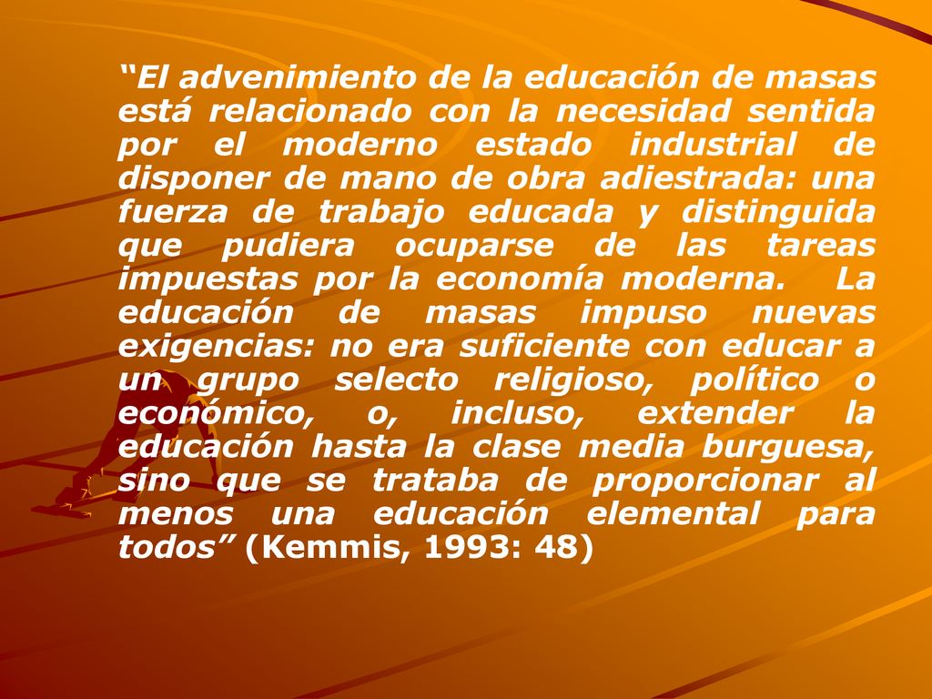 El advenimiento de la educación de masas está relacionado con la necesidad sentida por el moderno estado industrial de disponer de mano de obra adiestrada: una fuerza de trabajo educada y distinguida que pudiera ocuparse de las tareas impuestas por la economía moderna.